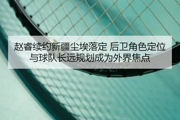 赵睿续约新疆尘埃落定 后卫角色定位与球队长远规划成为外界焦点
